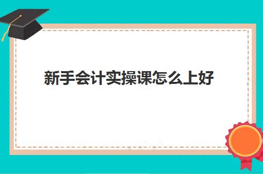 新手会计实操课怎么上好(如何自学会计做账)