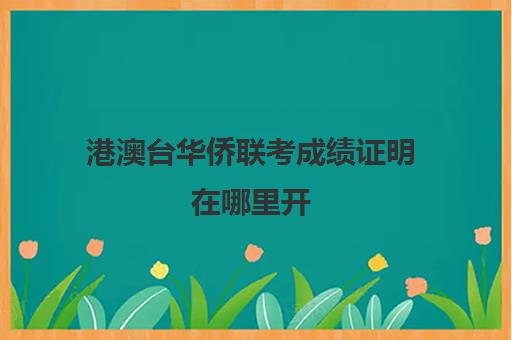 港澳台华侨联考成绩证明在哪里开(港澳台华侨联考可以报考哪些学校)