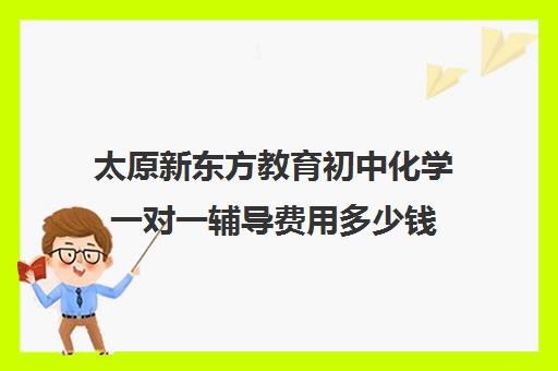 太原新东方教育初中化学一对一辅导费用多少钱(新东方初三一对一价格表)