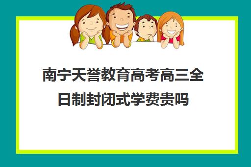 南宁天誉教育高考高三全日制封闭式学费贵吗（高三封闭式培训机构哪家好）