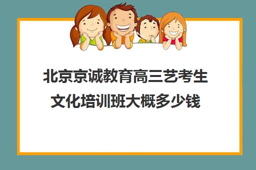 北京京诚教育高三艺考生文化培训班大概多少钱(美术艺考培训班哪个好)