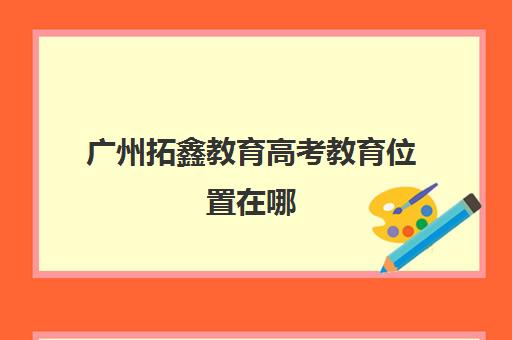 广州拓鑫教育高考教育位置在哪(广州高考培训机构排名榜)