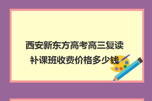 西安新东方高考高三复读补课班收费价格多少钱(高三为啥要补课)