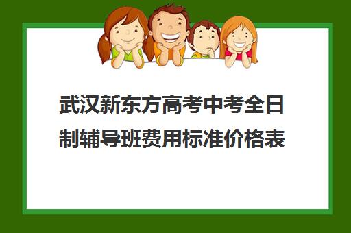 武汉新东方高考中考全日制辅导班费用标准价格表(小学辅导班一般多少钱)