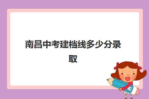 南昌中考建档线多少分录取(2024南昌中考录取分数线一览表)