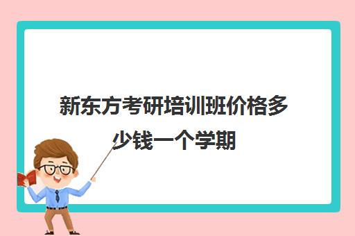 新东方考研培训班价格多少钱一个学期(新东方考研班收费价格表)