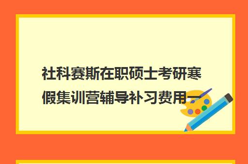 社科赛斯在职硕士考研寒假集训营辅导补习费用一般多少钱