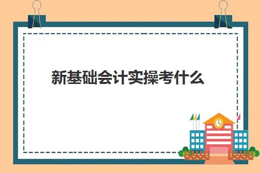 新基础会计实操考什么(基础会计主要学什么)