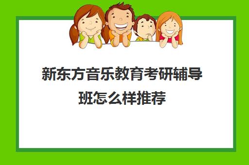 新东方音乐教育考研辅导班怎么样推荐(音乐考研报班要花多少钱)