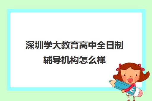 深圳学大教育高中全日制辅导机构怎么样(深圳教育培训机构前十名)