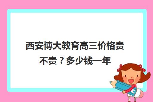 西安博大教育高三价格贵不贵？多少钱一年(西安高三补课机构哪个比较好)