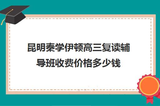 昆明秦学伊顿高三复读辅导班收费价格多少钱(高复班学校一般学费多少)