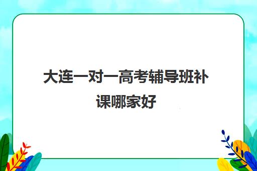 大连一对一高考辅导班补课哪家好(大连家教一对一上门辅导)