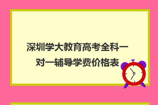 深圳学大教育高考全科一对一辅导学费价格表(学大教育怎么样效果好不好)