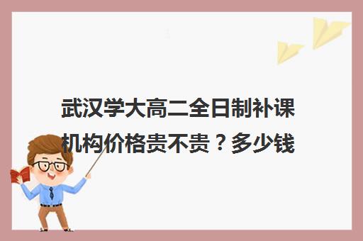 武汉学大高二全日制补课机构价格贵不贵？多少钱一年(武汉高中一对一辅导机构哪家好)