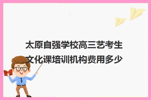 太原自强学校高三艺考生文化课培训机构费用多少钱(太原艺考培训机构排行榜前十)