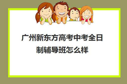 广州新东方高考中考全日制辅导班怎么样(广州高考集训班)