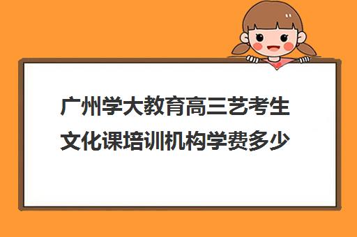 广州学大教育高三艺考生文化课培训机构学费多少钱(北京三大艺考培训机构)