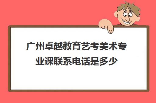 广州卓越教育艺考美术专业课联系电话是多少(广州十大美术培训机构)