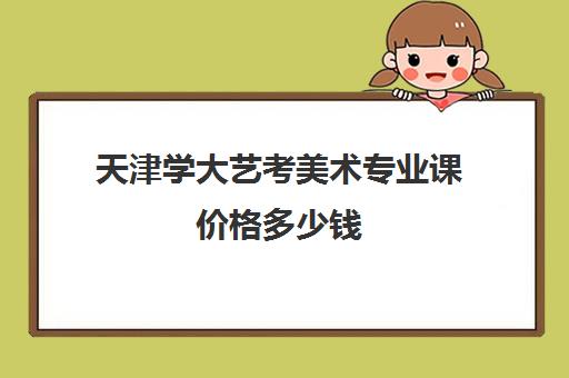 天津学大艺考美术专业课价格多少钱(天津美术生艺考多少分可以上一本)