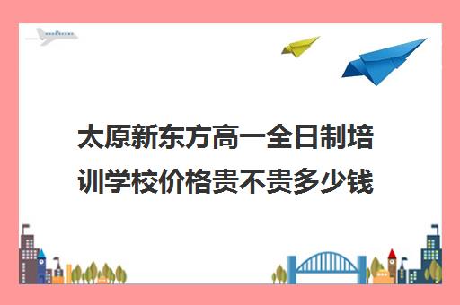 太原新东方高一全日制培训学校价格贵不贵多少钱一年(新东方太原)