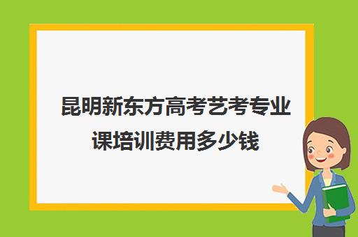 昆明新东方高考艺考专业课培训费用多少钱(昆明艺考之路培训机构)