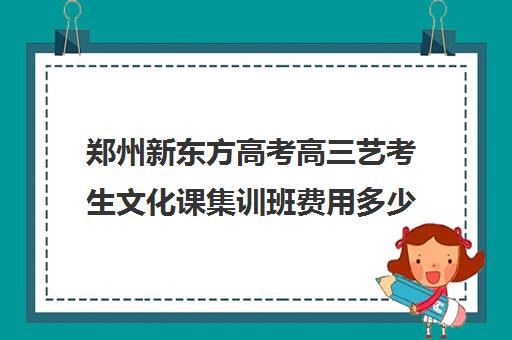 郑州新东方高考高三艺考生文化课集训班费用多少钱(艺术生高三文化课冲刺)