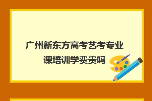 广州新东方高考艺考专业课培训学费贵吗(广州比较好艺考机构)