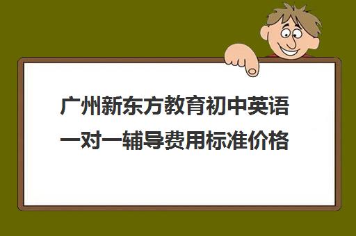 广州新东方教育初中英语一对一辅导费用标准价格表(新东方初中一对一收费价格表)