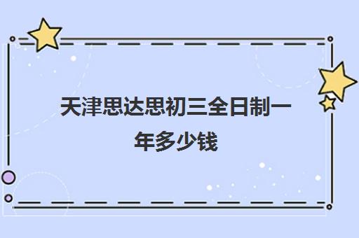 天津思达思初三全日制一年多少钱(天津初三一对一全托收费标准)