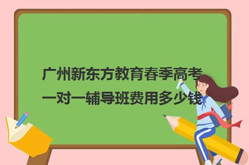 广州新东方教育春季高考一对一辅导班费用多少钱(新东方全日制高考班收费)