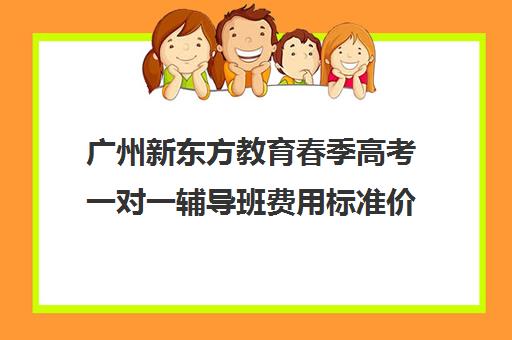 广州新东方教育春季高考一对一辅导班费用标准价格表(新东方全日制高考班收费)