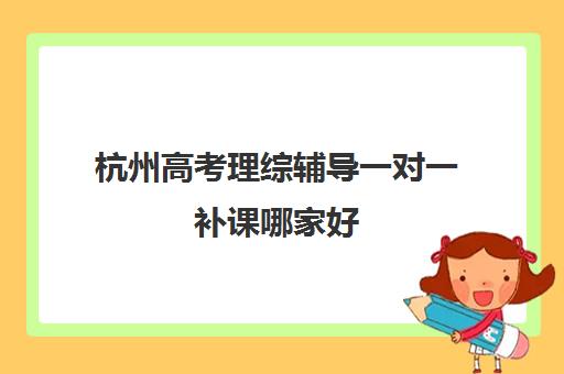 杭州高考理综辅导一对一补课哪家好(高考线上辅导机构有哪些比较好)