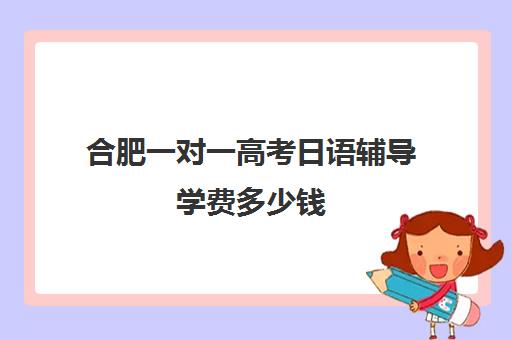 合肥一对一高考日语辅导学费多少钱(日语班学费一般多少钱)