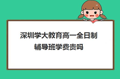 深圳学大教育高一全日制辅导班学费贵吗(深圳大学成考学费一年多少钱)