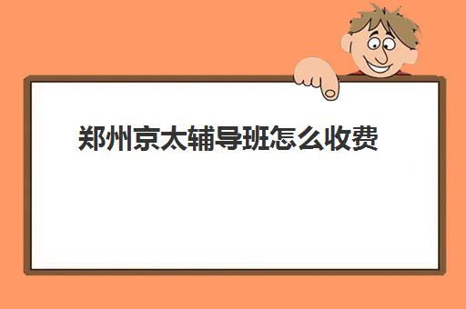 郑州京太辅导班怎么收费(郑州排名前十的培训机构)