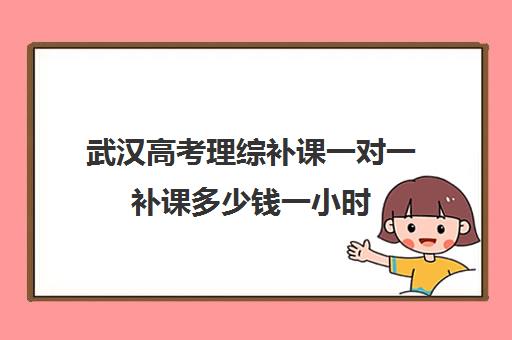 武汉高考理综补课一对一补课多少钱一小时(高三补课还来得及吗)