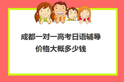 成都一对一高考日语辅导价格大概多少钱(成都日语培训哪个机构比较好)