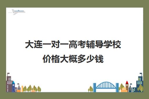 大连一对一高考辅导学校价格大概多少钱(高考一对一辅导机构哪个好)