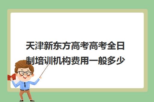 天津新东方高考高考全日制培训机构费用一般多少钱(全日制培训机构)