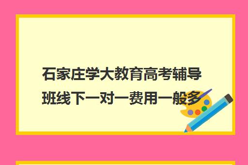 石家庄学大教育高考辅导班线下一对一费用一般多少钱(学大教育高三全日制价格)