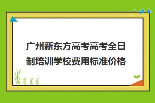 广州新东方高考高考全日制培训学校费用标准价格表(新东方全日制高考班怎么样)