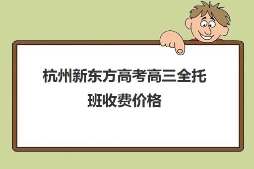 杭州新东方高考高三全托班收费价格(高三全托辅导机构多少钱一年)