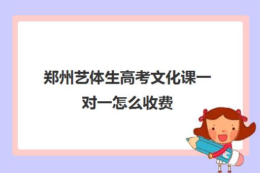 郑州艺体生高考文化课一对一怎么收费(河南艺考文化课分数线是多少)