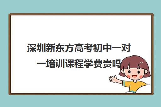 深圳新东方高考初中一对一培训课程学费贵吗(深圳高中培训机构排名榜)