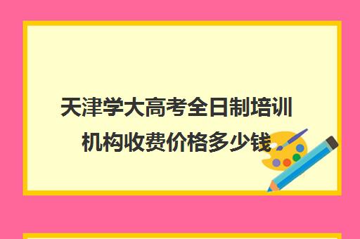 天津学大高考全日制培训机构收费价格多少钱(十大教育培训机构排名)