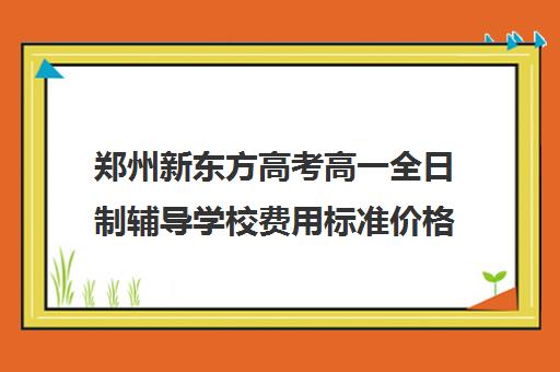 郑州新东方高考高一全日制辅导学校费用标准价格表(新东方高考复读班价格)