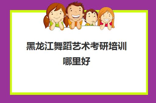 黑龙江舞蹈艺术考研培训哪里好(黑龙江舞蹈集训最好的学校)