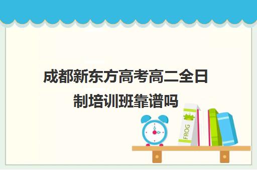 成都新东方高考高二全日制培训班靠谱吗(全日制高三封闭辅导班哪个好)