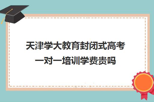 天津学大教育封闭式高考一对一培训学费贵吗(初中全封闭式学校)